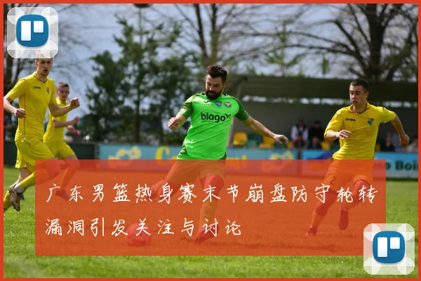 广东男篮热身赛末节崩盘防守轮转漏洞引发关注与讨论