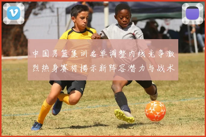 中国男篮集训名单调整内线竞争激烈热身赛将揭示新阵容潜力与战术布局