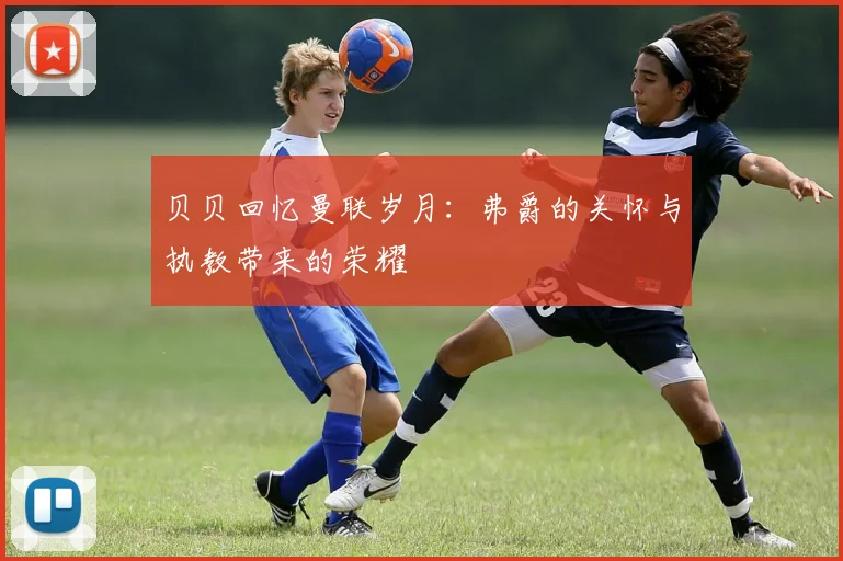 贝贝回忆曼联岁月：弗爵的关怀与执教带来的荣耀