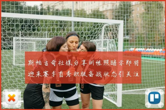 斯帕吉奇社媒分享训练照暗示即将迎来赛季首秀积极备战状态引关注