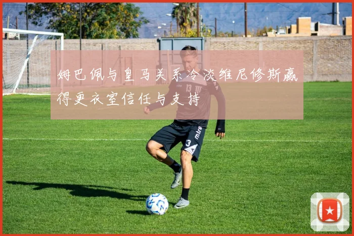 姆巴佩与皇马关系冷淡维尼修斯赢得更衣室信任与支持