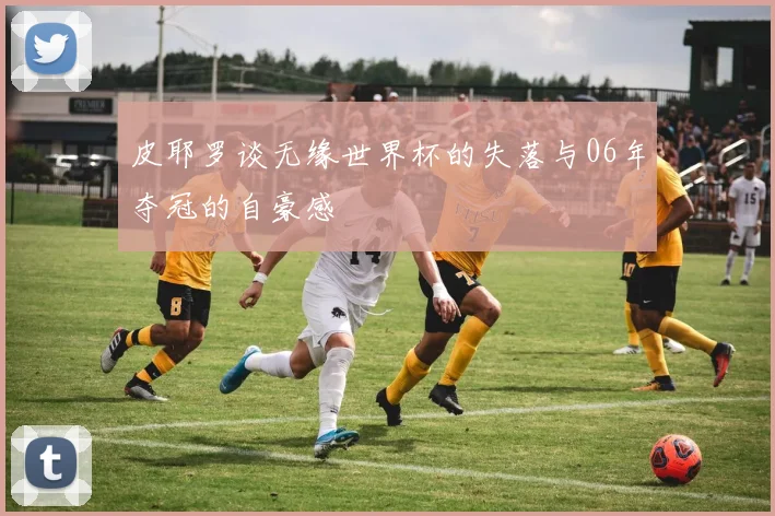 皮耶罗谈无缘世界杯的失落与06年夺冠的自豪感