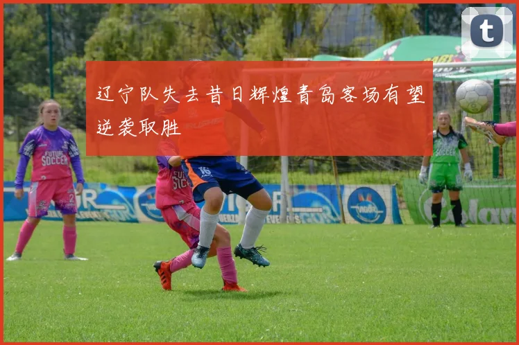 辽宁队失去昔日辉煌青岛客场有望逆袭取胜