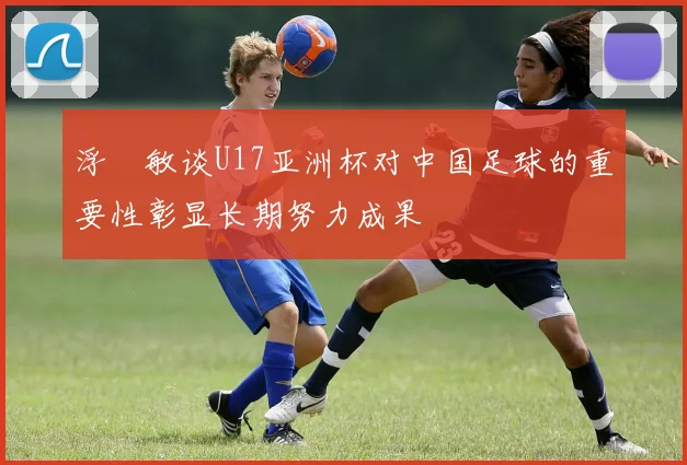浮嶋敏谈U17亚洲杯对中国足球的重要性彰显长期努力成果