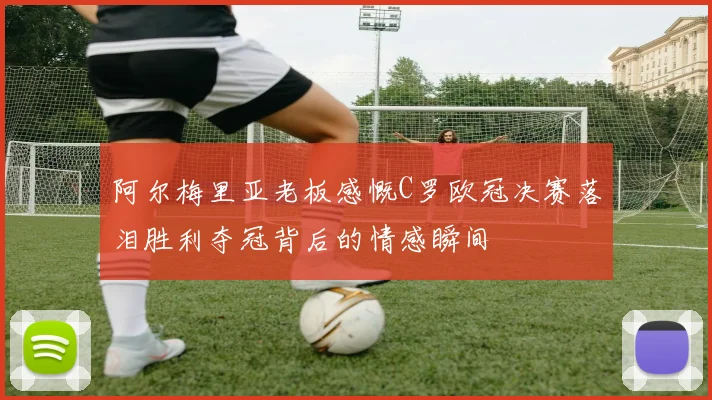 阿尔梅里亚老板感慨C罗欧冠决赛落泪胜利夺冠背后的情感瞬间
